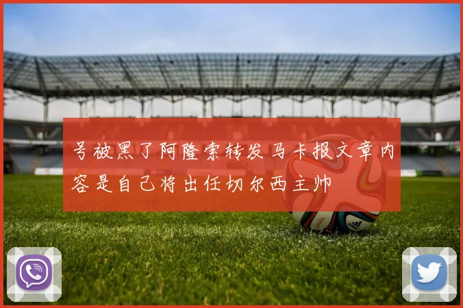 号被黑了阿隆索转发马卡报文章内容是自己将出任切尔西主帅